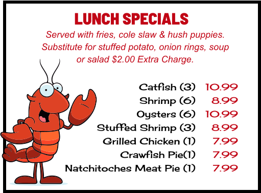 LUNCH SPECIALS Served with fries, cole slaw & hush puppies. Substitute for stuffed potato, onion rings, soup or salad $2.00 Extra Charge. Catfish (3) Shrimp (6) Oysters (6) Stuffed Shrimp (3) Grilled Chicken (1) Crawfish Pie(1) Natchitoches Meat Pie (1) 10.99 8.99 10.99 8.99 7.99 7.99 7.99