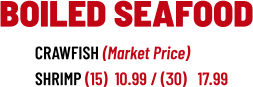 CRAWFISH (Market Price) SHRIMP (15)  10.99 / (30)   17.99  BOILED SEAFOOD