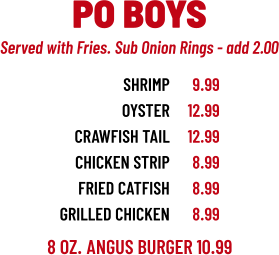 8 OZ. ANGUS BURGER 10.99 SHRIMP OYSTER CRAWFISH TAIL CHICKEN STRIP FRIED catFISH grilled chicken 9.99 12.99 12.99 8.99 8.99 8.99 PO BOYS Served with Fries. Sub Onion Rings - add 2.00