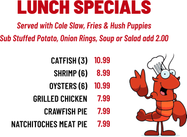 Served with Cole Slaw, Fries & Hush Puppies Sub Stuffed Potato, Onion Rings, Soup or Salad add 2.00 LUNCH SPECIALS CATFISH (3) sHRIMP (6) OYSTERS (6) GRILLED CHICKEN CRAWFISH PIE NATCHITOCHES MEAT PIE 10.99 8.99 10.99 7.99 7.99 7.99