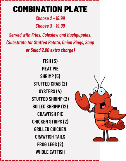COMBINATION PLATE Choose 2 - 15.99 Choose 3 - 19.99 fish (3) meat pie shrimp (5) stuffed crab (2) oysters (4) stuffed shrimp (2) boiled shrimp (12) crawfish pie chicken strips (2) grilled chicken crawfish tails frog legs (2) whole catfish  Served with Fries, Coleslaw and Hushpuppies. (Substitute for Stuffed Potato, Onion Rings, Soup or Salad 2.00 extra charge)