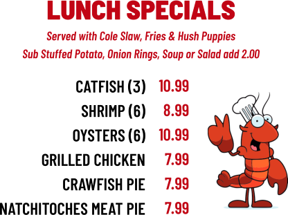 Served with Cole Slaw, Fries & Hush Puppies Sub Stuffed Potato, Onion Rings, Soup or Salad add 2.00 LUNCH SPECIALS CATFISH (3) sHRIMP (6) OYSTERS (6) GRILLED CHICKEN CRAWFISH PIE NATCHITOCHES MEAT PIE 10.99 8.99 10.99 7.99 7.99 7.99