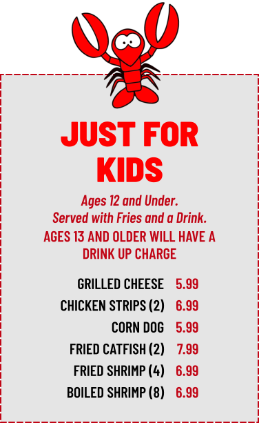 Ages 12 and Under. Served with Fries and a Drink. GRILLED CHEESE CHICKEN STRIPS (2) CORN DOG FRIED CATFISH (2) FRIED SHRIMP (4) BOILED SHRIMP (8) 5.99 6.99 5.99 7.99 6.99 6.99 AGES 13 AND OLDER WILL HAVE A DRINK UP CHARGE JUST FOR KIDS