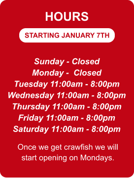 STARTING JANUARY 7TH HOURS Sunday - Closed Monday -  Closed Tuesday 11:00am - 8:00pm Wednesday 11:00am - 8:00pm Thursday 11:00am - 8:00pm Friday 11:00am - 8:00pm Saturday 11:00am - 8:00pm Once we get crawfish we will start opening on Mondays.