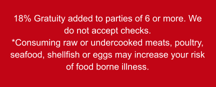 18% Gratuity added to parties of 6 or more. We do not accept checks. *Consuming raw or undercooked meats, poultry, seafood, shellfish or eggs may increase your risk of food borne illness.