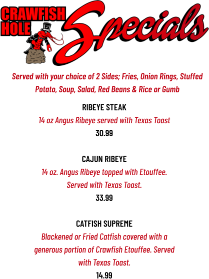 Ribeye Steak 14 oz Angus Ribeye served with Texas Toast 30.99  CAJUN RIBEYE 14 oz. Angus Ribeye topped with Etouffee. Served with Texas Toast. 33.99  CATFISH SUPREME Blackened or Fried Catfish covered with a generous portion of Crawfish Etouffee. Served with Texas Toast. 14.99     Served with your choice of 2 Sides; Fries, Onion Rings, Stuffed  Potato, Soup, Salad, Red Beans & Rice or Gumb