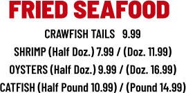 CRAWFISH TAILS   9.99 SHRIMP (Half Doz.) 7.99 / (Doz. 11.99) OYSTERS (Half Doz.) 9.99 / (Doz. 16.99) CATFISH (Half Pound 10.99) / (Pound 14.99) FRIED SEAFOOD