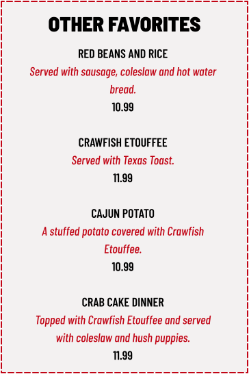 RED BEANS AND RICE Served with sausage, coleslaw and hot water  bread. 10.99  CRAWFISH ETOUFFEE Served with Texas Toast. 11.99  CAJUN POTATO A stuffed potato covered with Crawfish  Etouffee. 10.99  CRAB CAKE DINNER Topped with Crawfish Etouffee and served  with coleslaw and hush puppies. 11.99 OTHER FAVORITES
