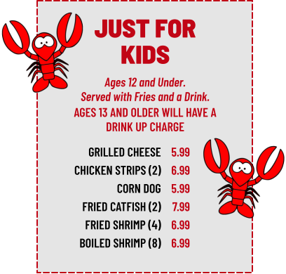 Ages 12 and Under. Served with Fries and a Drink. GRILLED CHEESE CHICKEN STRIPS (2) CORN DOG FRIED CATFISH (2) FRIED SHRIMP (4) BOILED SHRIMP (8) 5.99 6.99 5.99 7.99 6.99 6.99 AGES 13 AND OLDER WILL HAVE A DRINK UP CHARGE JUST FOR KIDS
