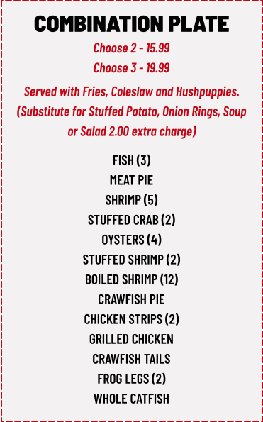 COMBINATION PLATE Choose 2 - 15.99 Choose 3 - 19.99 fish (3) meat pie shrimp (5) stuffed crab (2) oysters (4) stuffed shrimp (2) boiled shrimp (12) crawfish pie chicken strips (2) grilled chicken crawfish tails frog legs (2) whole catfish  Served with Fries, Coleslaw and Hushpuppies. (Substitute for Stuffed Potato, Onion Rings, Soup or Salad 2.00 extra charge)