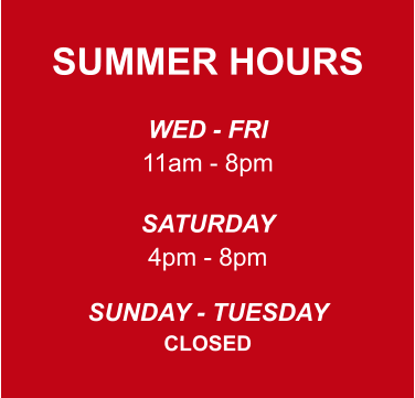 SUMMER HOURS  WED - FRI 11am - 8pm  SATURDAY 4pm - 8pm  SUNDAY - TUESDAY CLOSED